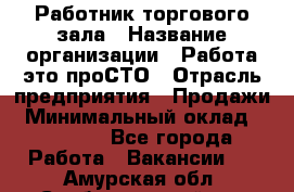 Работник торгового зала › Название организации ­ Работа-это проСТО › Отрасль предприятия ­ Продажи › Минимальный оклад ­ 17 820 - Все города Работа » Вакансии   . Амурская обл.,Свободненский р-н